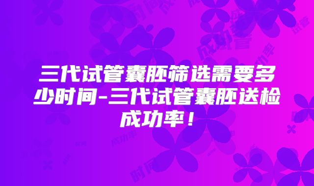 三代试管囊胚筛选需要多少时间-三代试管囊胚送检成功率!
