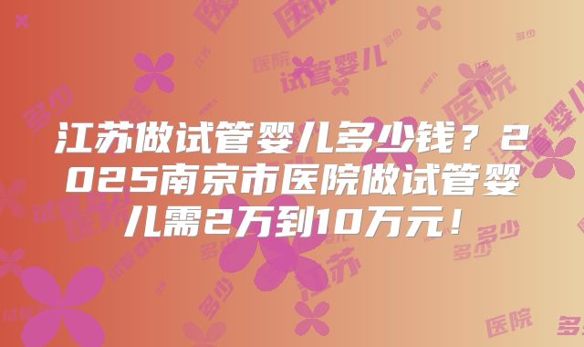 江苏做试管婴儿多少钱？2025南京市医院做试管婴儿需2万到10万元！