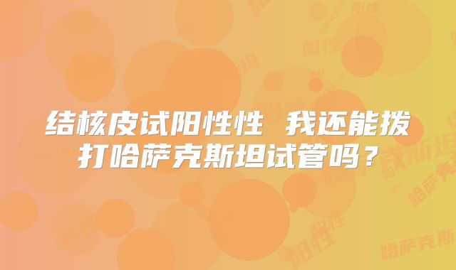 结核皮试阳性性 我还能拨打哈萨克斯坦试管吗?