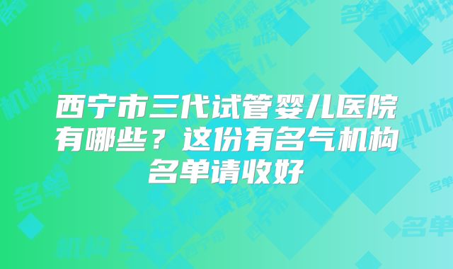 西宁市三代试管婴儿医院有哪些?这份有名气机构名单请收好