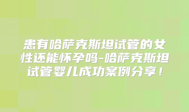 患有哈萨克斯坦试管的女性还能怀孕吗-哈萨克斯坦试管婴儿成功案例分享！