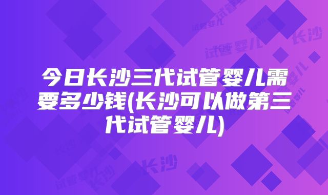 今日长沙三代试管婴儿需要多少钱(长沙可以做第三代试管婴儿)