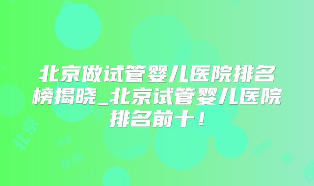 北京做试管婴儿医院排名榜揭晓_北京试管婴儿医院排名前十!