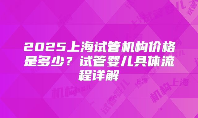 2025上海试管机构价格是多少？试管婴儿具体流程详解