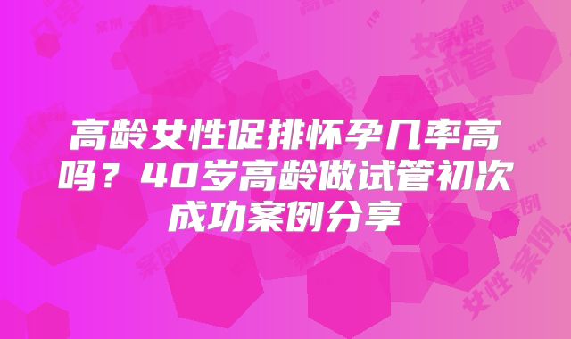 高龄女性促排怀孕几率高吗？40岁高龄做试管初次成功案例分享