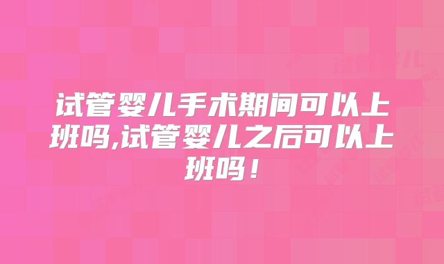 试管婴儿手术期间可以上班吗,试管婴儿之后可以上班吗！
