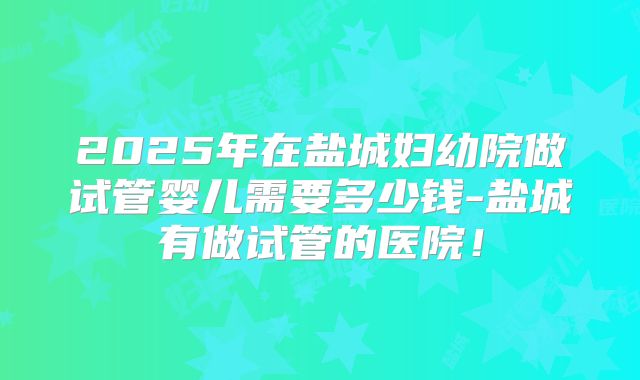 2025年在盐城妇幼院做试管婴儿需要多少钱-盐城有做试管的医院！