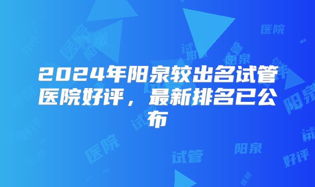 2024年阳泉较出名试管医院好评,最新排名已公布