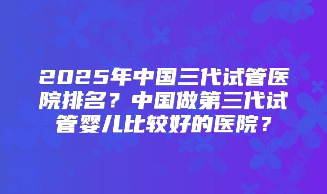 2025年中国三代试管医院排名？中国做第三代试管婴儿比较好的医院？