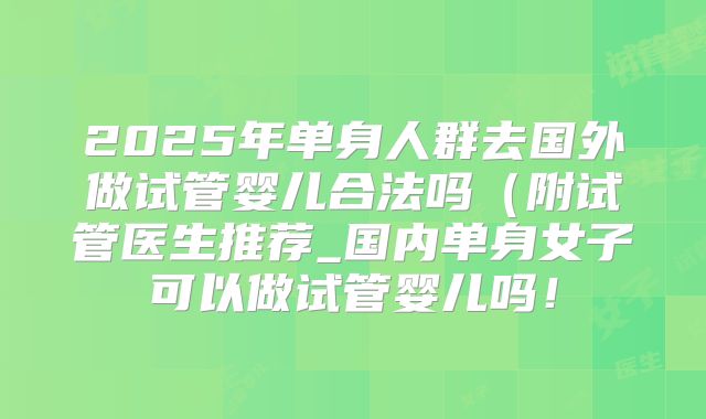 2025年单身人群去国外做试管婴儿合法吗(附试管医生推荐_国内单身女子可以做试管婴儿吗!