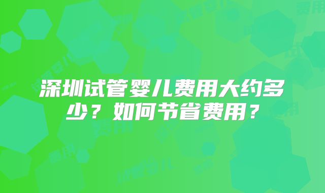 深圳试管婴儿费用大约多少?如何节省费用?