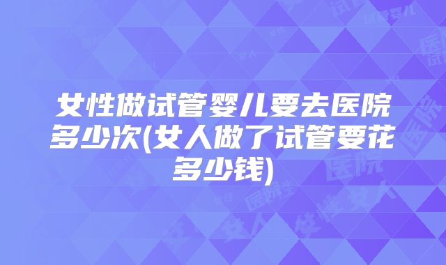 女性做试管婴儿要去医院多少次(女人做了试管要花多少钱)