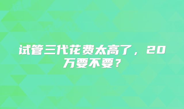 试管三代花费太高了,20万要不要?