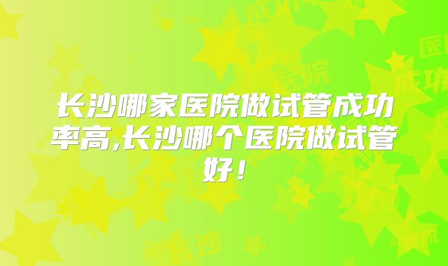 长沙哪家医院做试管成功率高,长沙哪个医院做试管好！