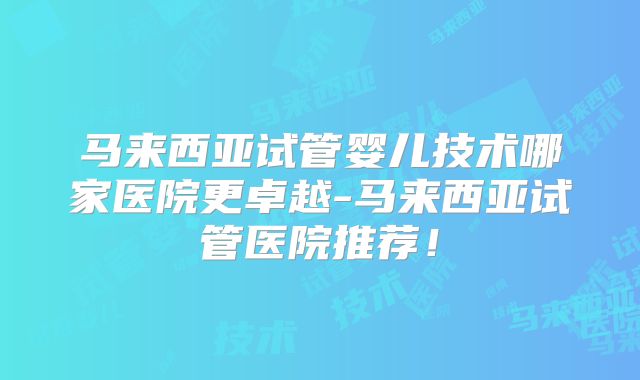马来西亚试管婴儿技术哪家医院更卓越-马来西亚试管医院推荐！