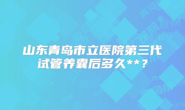 山东青岛市立医院第三代试管养囊后多久**？