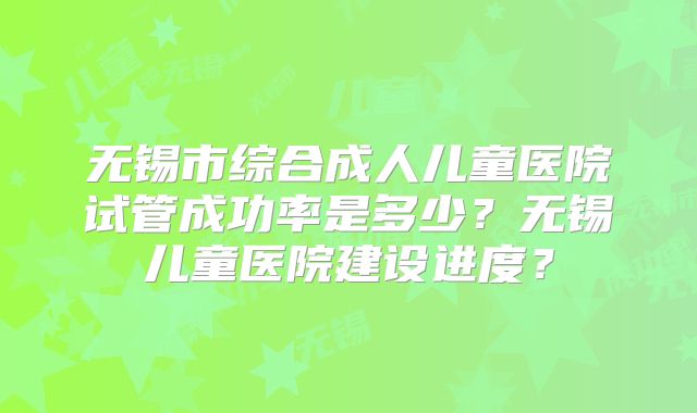 无锡市综合成人儿童医院试管成功率是多少？无锡儿童医院建设进度？