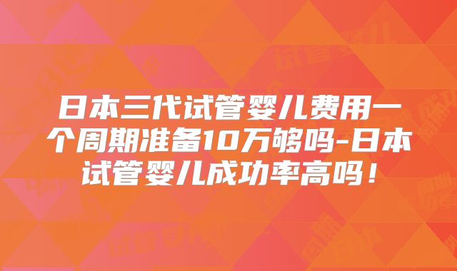 日本三代试管婴儿费用一个周期准备10万够吗-日本试管婴儿成功率高吗!