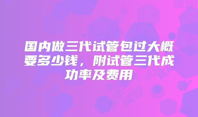 国内做三代试管包过大概要多少钱，附试管三代成功率及费用