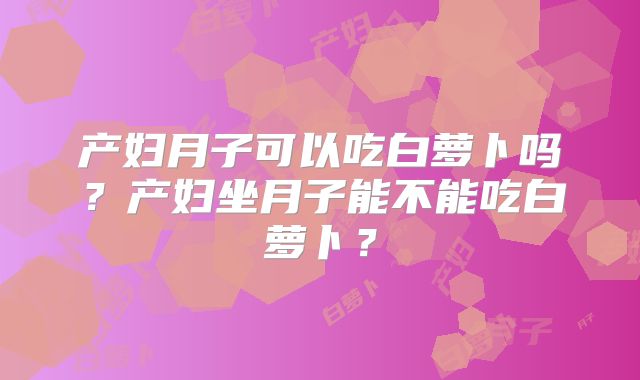 产妇月子可以吃白萝卜吗？产妇坐月子能不能吃白萝卜？