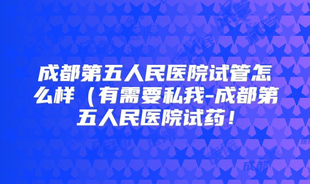 成都第五人民医院试管怎么样(有需要私我-成都第五人民医院试药!
