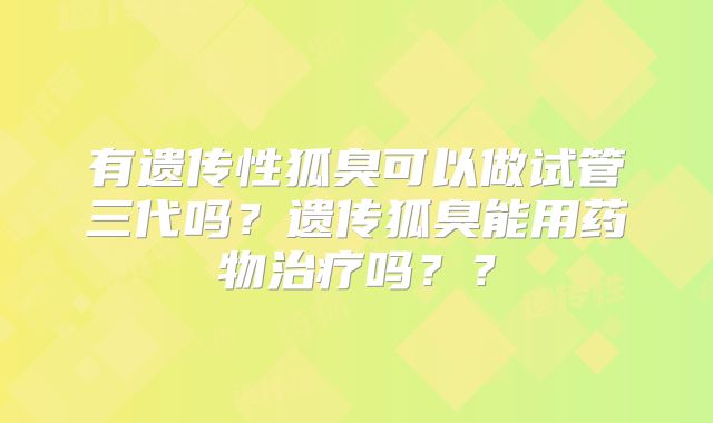 有遗传性狐臭可以做试管三代吗?遗传狐臭能用药物治疗吗??
