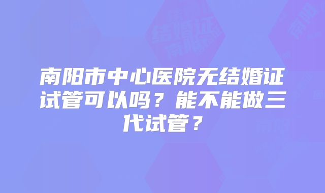 南阳市中心医院无结婚证试管可以吗？能不能做三代试管？