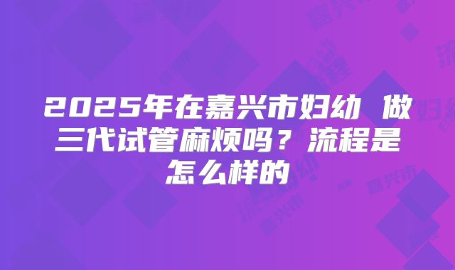 2025年在嘉兴市妇幼 做三代试管麻烦吗?流程是怎么样的