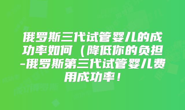 俄罗斯三代试管婴儿的成功率如何（降低你的负担-俄罗斯第三代试管婴儿费用成功率！