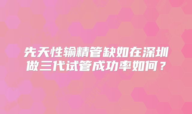 先天性输精管缺如在深圳做三代试管成功率如何?