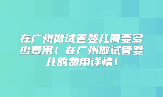 在广州做试管婴儿需要多少费用！在广州做试管婴儿的费用详情！