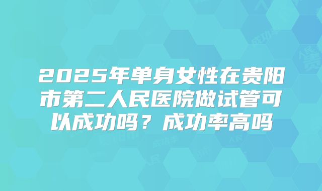 2025年单身女性在贵阳市第二人民医院做试管可以成功吗？成功率高吗