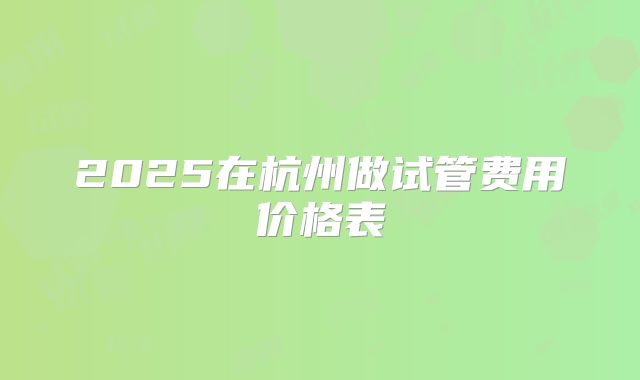 2025在杭州做试管费用价格表