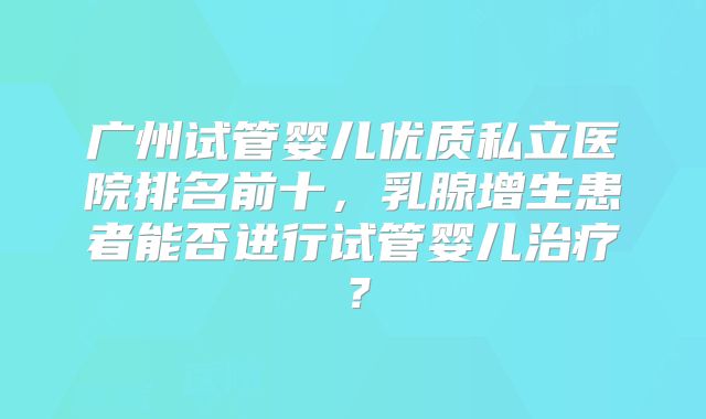 广州试管婴儿优质私立医院排名前十，乳腺增生患者能否进行试管婴儿治疗？