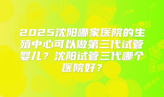 2025沈阳哪家医院的生殖中心可以做第三代试管婴儿？沈阳试管三代哪个医院好？