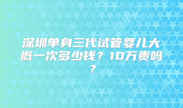 深圳单身三代试管婴儿大概一次多少钱？10万贵吗？