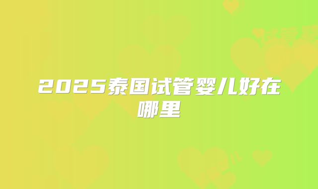 2025泰国试管婴儿好在哪里