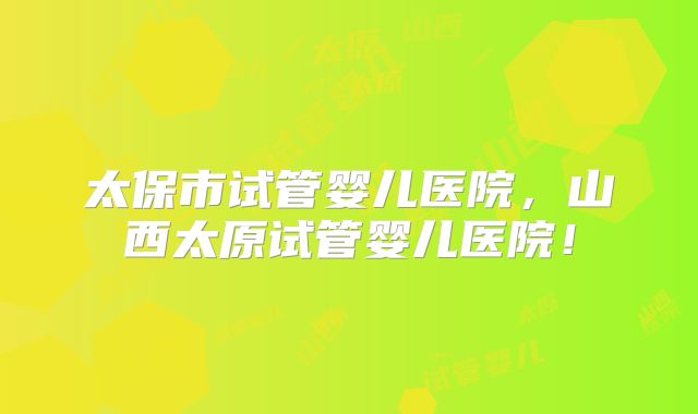 太保市试管婴儿医院,山西太原试管婴儿医院!