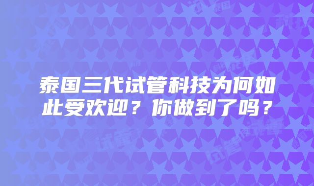 泰国三代试管科技为何如此受欢迎？你做到了吗？