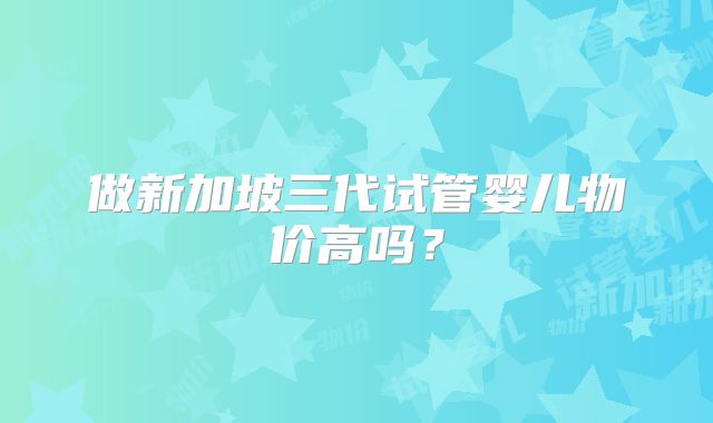 做新加坡三代试管婴儿物价高吗？