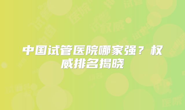 中国试管医院哪家强？权威排名揭晓