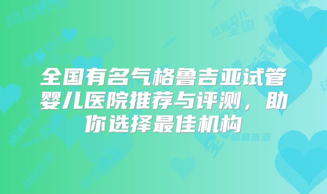 全国有名气格鲁吉亚试管婴儿医院推荐与评测，助你选择最佳机构