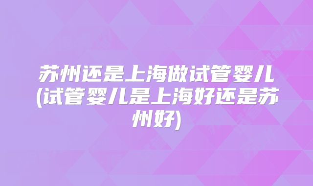 苏州还是上海做试管婴儿(试管婴儿是上海好还是苏州好)