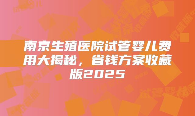 南京生殖医院试管婴儿费用大揭秘，省钱方案收藏版2025