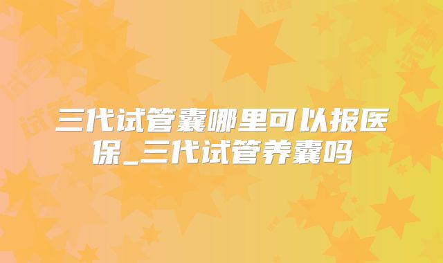 三代试管囊哪里可以报医保_三代试管养囊吗