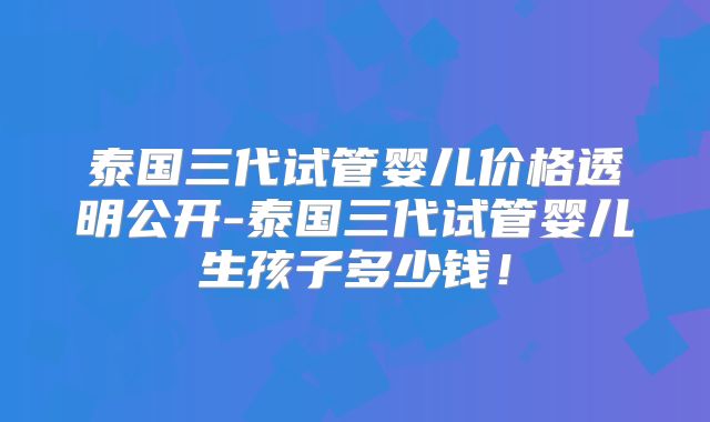 泰国三代试管婴儿价格透明公开-泰国三代试管婴儿生孩子多少钱！