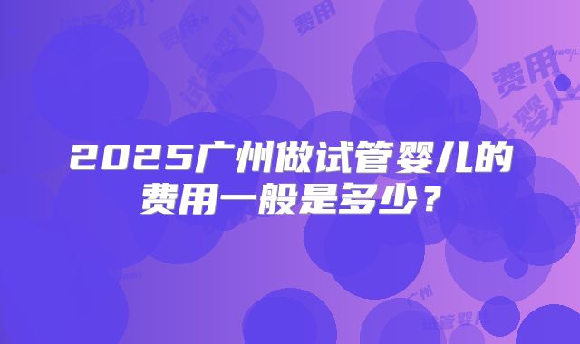 2025广州做试管婴儿的费用一般是多少？