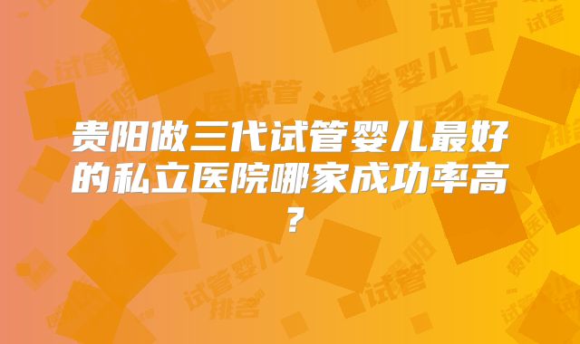 贵阳做三代试管婴儿最好的私立医院哪家成功率高？