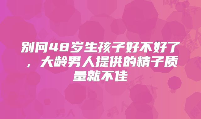别问48岁生孩子好不好了，大龄男人提供的精子质量就不佳