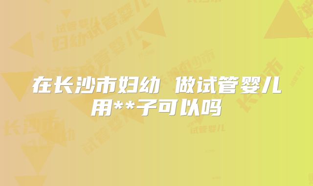在长沙市妇幼 做试管婴儿用**子可以吗